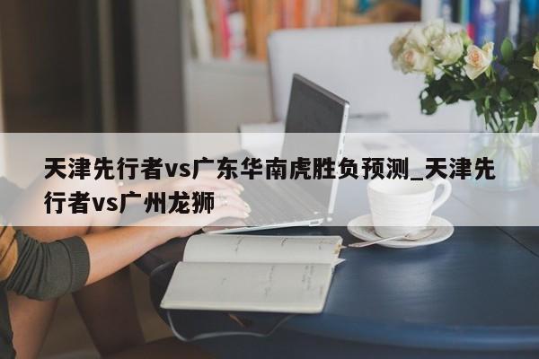 天津先行者vs广东华南虎胜负预测_天津先行者vs广州龙狮