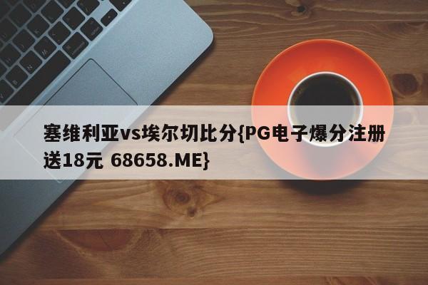 塞维利亚vs埃尔切比分{PG电子爆分注册送18元 68658.ME}