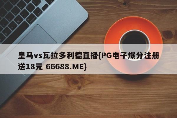 皇马vs瓦拉多利德直播{PG电子爆分注册送18元 66688.ME}