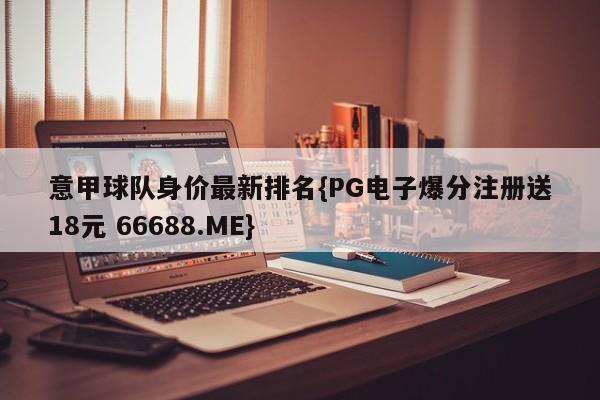 意甲球队身价最新排名{PG电子爆分注册送18元 66688.ME}