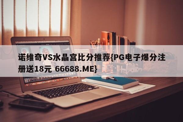 诺维奇VS水晶宫比分推荐{PG电子爆分注册送18元 66688.ME}