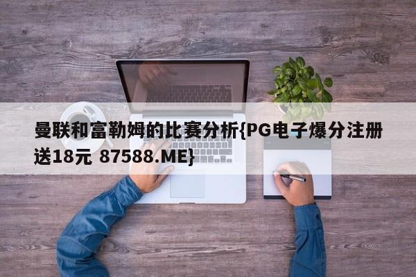 曼联和富勒姆的比赛分析{PG电子爆分注册送18元 87588.ME}