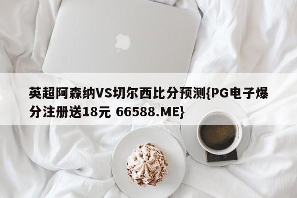 英超阿森纳VS切尔西比分预测{PG电子爆分注册送18元 66588.ME}