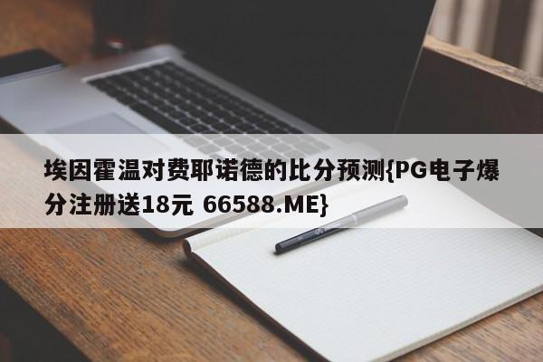 埃因霍温对费耶诺德的比分预测{PG电子爆分注册送18元 66588.ME}