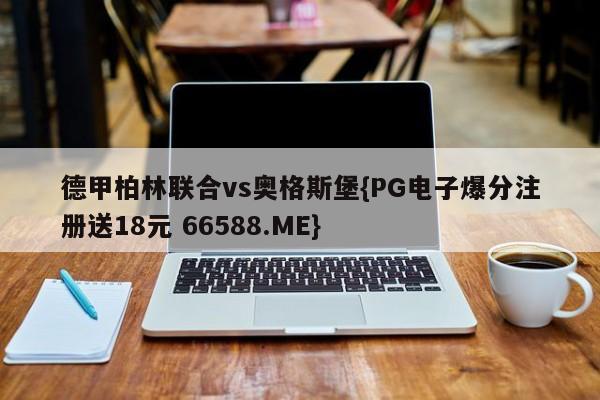 德甲柏林联合vs奥格斯堡{PG电子爆分注册送18元 66588.ME}