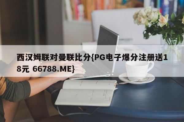 西汉姆联对曼联比分{PG电子爆分注册送18元 66788.ME}