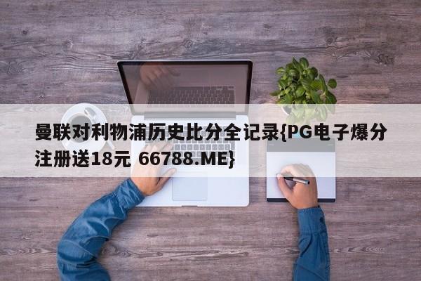 曼联对利物浦历史比分全记录{PG电子爆分注册送18元 66788.ME}