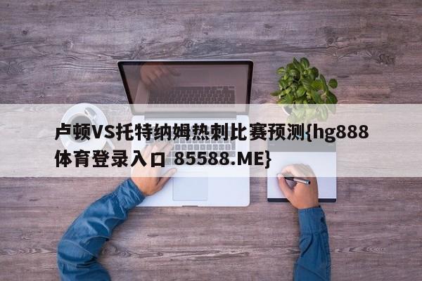 卢顿VS托特纳姆热刺比赛预测{hg888体育登录入口 85588.ME}