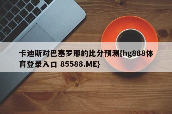 卡迪斯对巴塞罗那的比分预测{hg888体育登录入口 85588.ME}