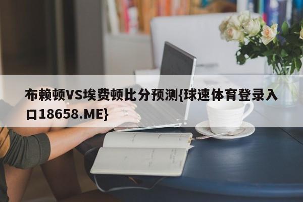 布赖顿VS埃费顿比分预测{球速体育登录入口18658.ME}