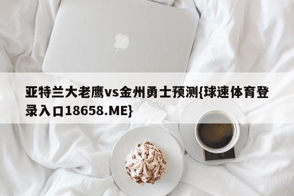 亚特兰大老鹰vs金州勇士预测{球速体育登录入口18658.ME}