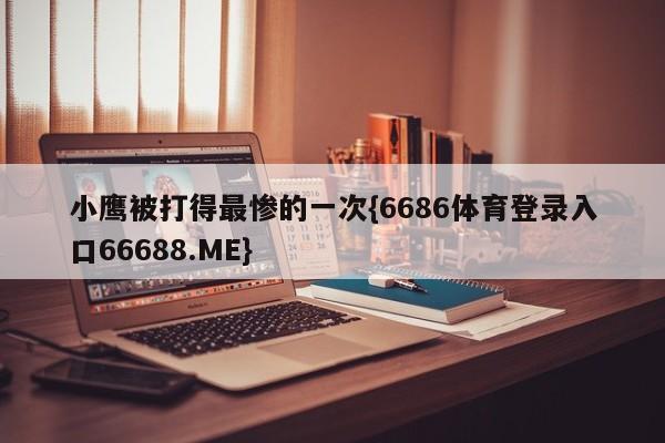 小鹰被打得最惨的一次{6686体育登录入口66688.ME}
