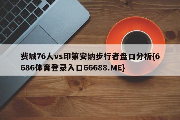费城76人vs印第安纳步行者盘口分析{6686体育登录入口66688.ME}