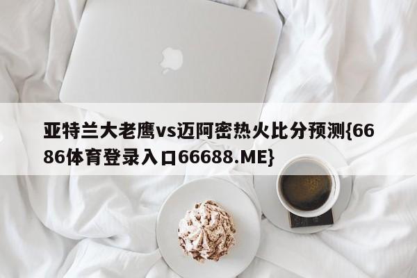 亚特兰大老鹰vs迈阿密热火比分预测{6686体育登录入口66688.ME}