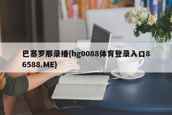 巴塞罗那录播{hg0088体育登录入口86588.ME}