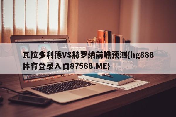 瓦拉多利德VS赫罗纳前瞻预测{hg888体育登录入口87588.ME}