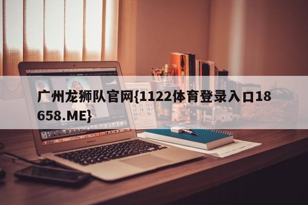 广州龙狮队官网{1122体育登录入口18658.ME}