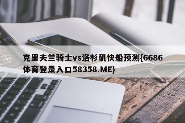 克里夫兰骑士vs洛杉矶快船预测{6686体育登录入口58358.ME}