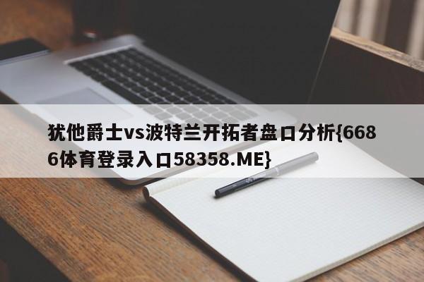 犹他爵士vs波特兰开拓者盘口分析{6686体育登录入口58358.ME}