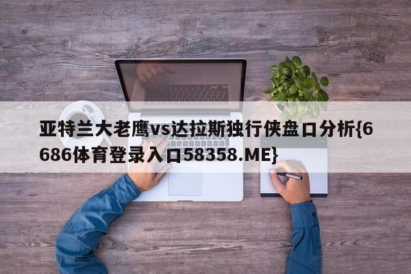 亚特兰大老鹰vs达拉斯独行侠盘口分析{6686体育登录入口58358.ME}