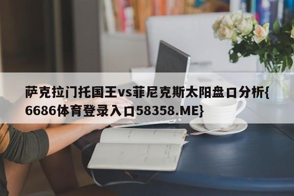 萨克拉门托国王vs菲尼克斯太阳盘口分析{6686体育登录入口58358.ME}
