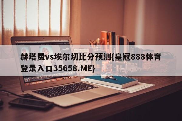赫塔费vs埃尔切比分预测{皇冠888体育登录入口35658.ME}