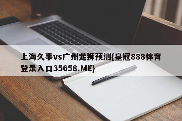 上海久事vs广州龙狮预测{皇冠888体育登录入口35658.ME}