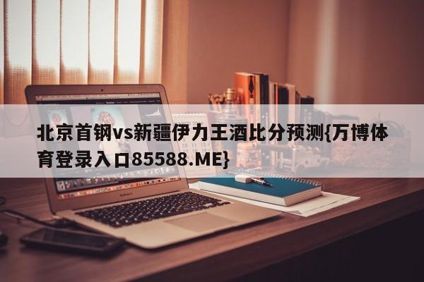 北京首钢vs新疆伊力王酒比分预测{万博体育登录入口85588.ME}