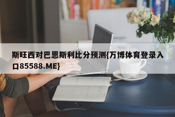 斯旺西对巴恩斯利比分预测{万博体育登录入口85588.ME}