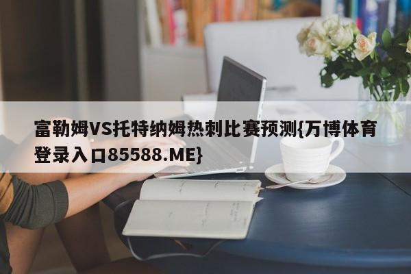 富勒姆VS托特纳姆热刺比赛预测{万博体育登录入口85588.ME}