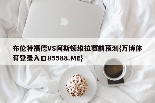 布伦特福德VS阿斯顿维拉赛前预测{万博体育登录入口85588.ME}