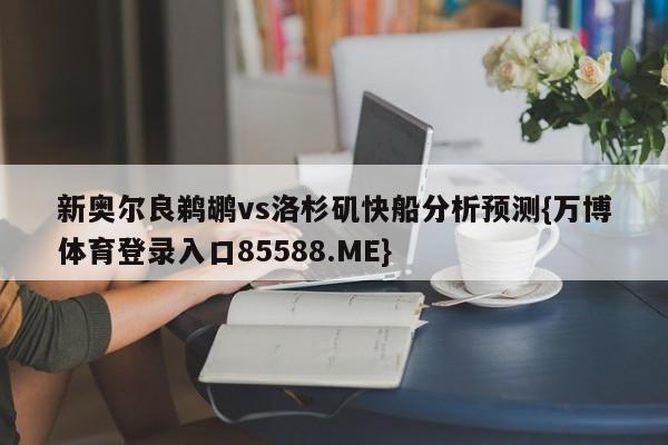 新奥尔良鹈鹕vs洛杉矶快船分析预测{万博体育登录入口85588.ME}