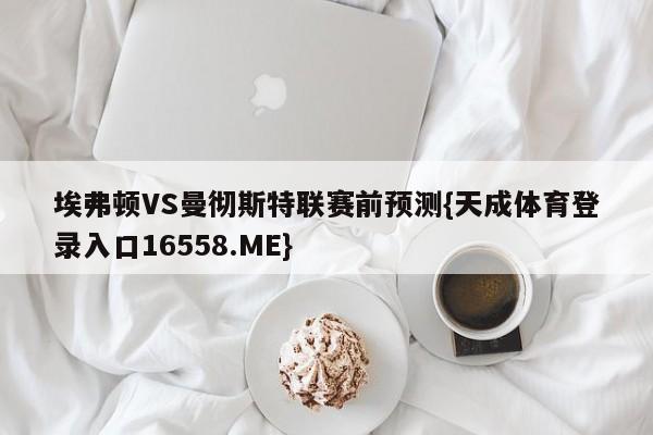 埃弗顿VS曼彻斯特联赛前预测{天成体育登录入口16558.ME}