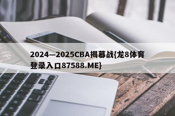 2024—2025CBA揭幕战{龙8体育登录入口87588.ME}