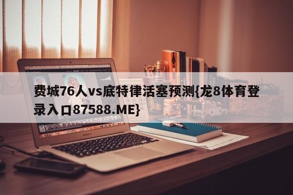 费城76人vs底特律活塞预测{龙8体育登录入口87588.ME}