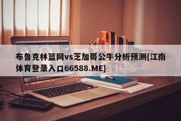 布鲁克林篮网vs芝加哥公牛分析预测{江南体育登录入口66588.ME}