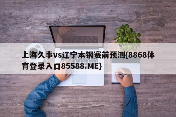 上海久事vs辽宁本钢赛前预测{8868体育登录入口85588.ME}