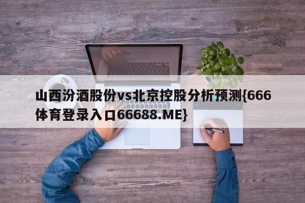山西汾酒股份vs北京控股分析预测{666体育登录入口66688.ME}