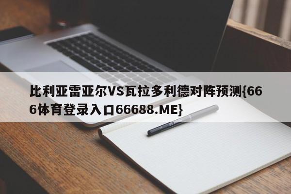 比利亚雷亚尔VS瓦拉多利德对阵预测{666体育登录入口66688.ME}