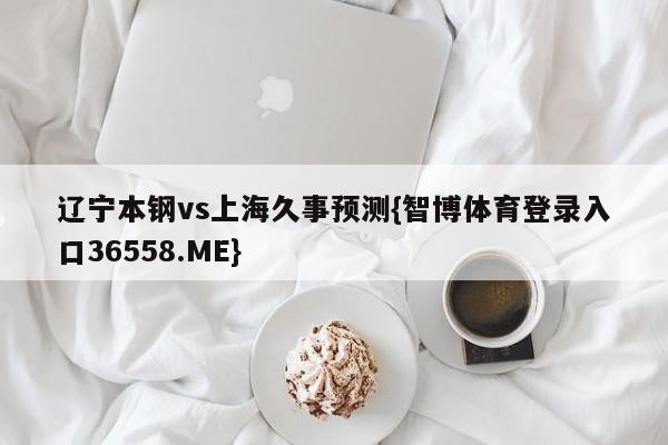 辽宁本钢vs上海久事预测{智博体育登录入口36558.ME}