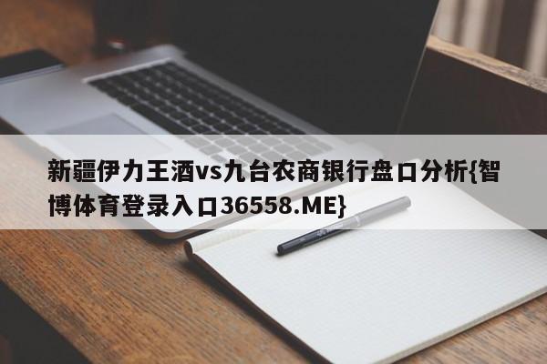 新疆伊力王酒vs九台农商银行盘口分析{智博体育登录入口36558.ME}