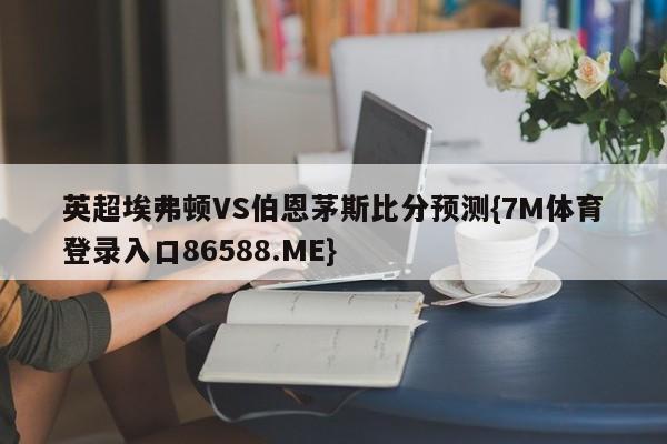 英超埃弗顿VS伯恩茅斯比分预测{7M体育登录入口86588.ME}