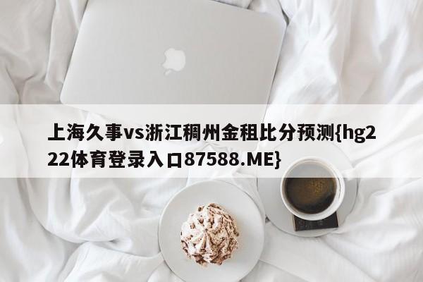 上海久事vs浙江稠州金租比分预测{hg222体育登录入口87588.ME}