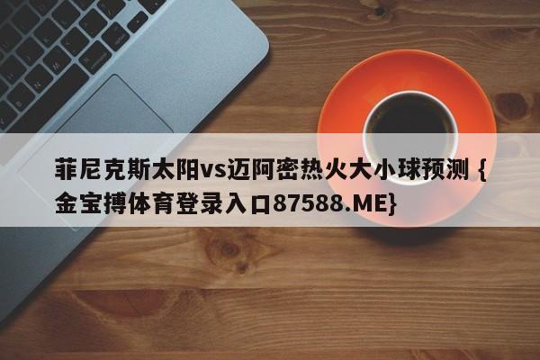 菲尼克斯太阳vs迈阿密热火大小球预测 {金宝搏体育登录入口87588.ME}