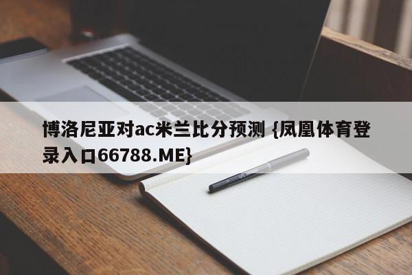 博洛尼亚对ac米兰比分预测 {凤凰体育登录入口66788.ME}