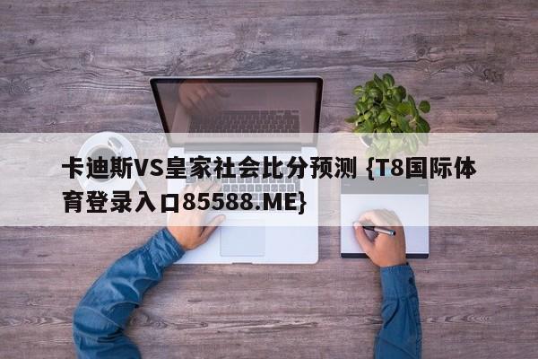 卡迪斯VS皇家社会比分预测 {T8国际体育登录入口85588.ME}