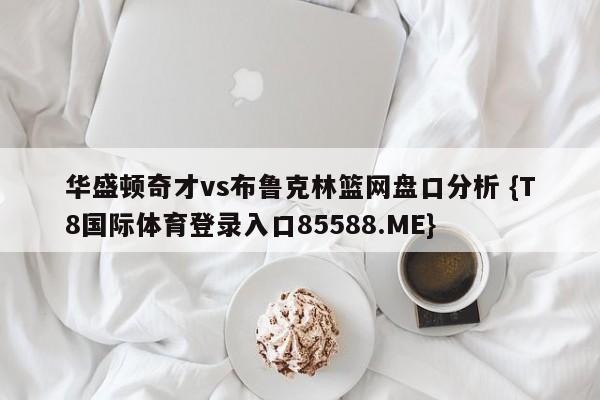 华盛顿奇才vs布鲁克林篮网盘口分析 {T8国际体育登录入口85588.ME}