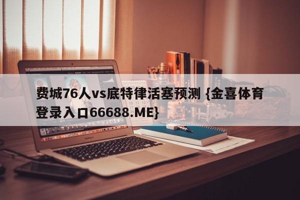 费城76人vs底特律活塞预测 {金喜体育登录入口66688.ME}