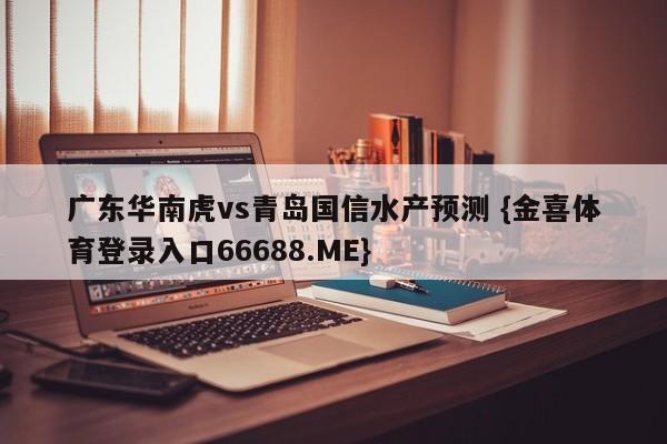 广东华南虎vs青岛国信水产预测 {金喜体育登录入口66688.ME}