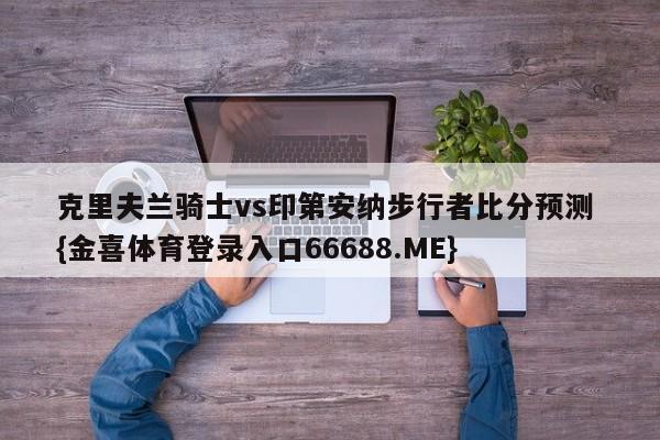 克里夫兰骑士vs印第安纳步行者比分预测 {金喜体育登录入口66688.ME}
